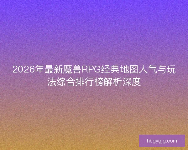 2026年最新魔兽RPG经典地图人气与玩法综合排行榜解析深度 2026年最新魔兽RPG经典地图人气与玩法综合排行榜解析深度