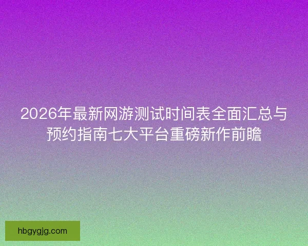 2026年最新网游测试时间表全面汇总与预约指南七大平台重磅新作前瞻