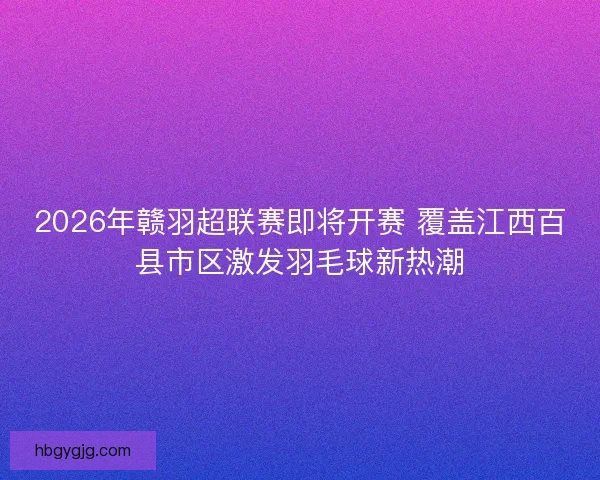 2026年赣羽超联赛即将开赛 覆盖江西百县市区激发羽毛球新热潮