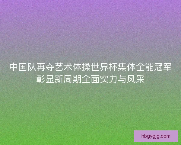 中国队再夺艺术体操世界杯集体全能冠军彰显新周期全面实力与风采