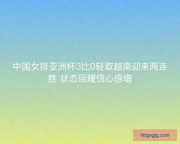 中国女排亚洲杯3比0轻取越南迎来两连胜 状态回暖信心倍增