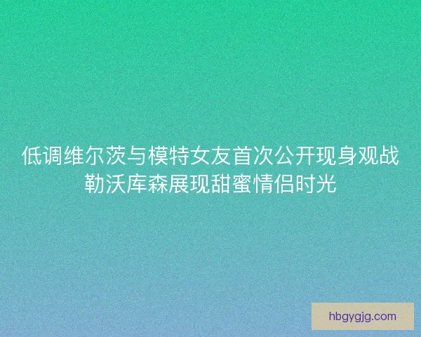低调维尔茨与模特女友首次公开现身观战勒沃库森展现甜蜜情侣时光