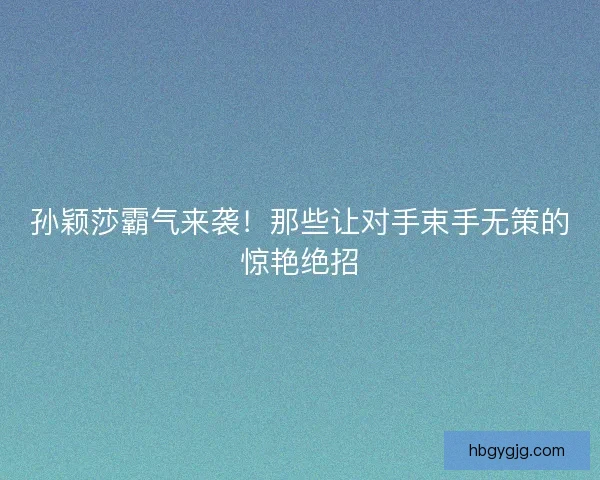 孙颖莎霸气来袭！那些让对手束手无策的惊艳绝招