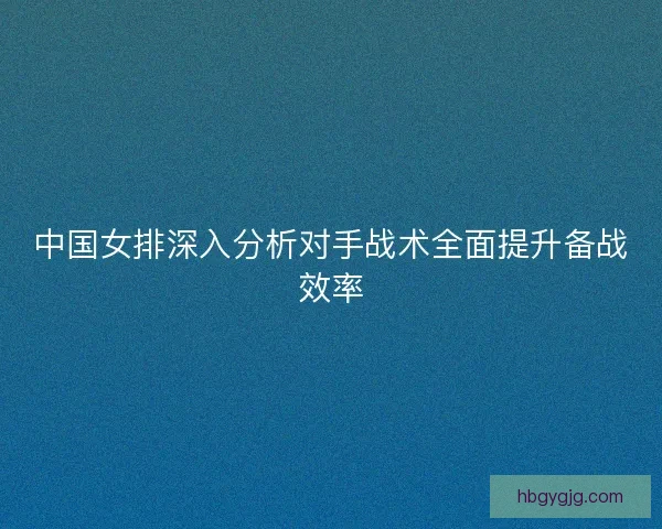 中国女排深入分析对手战术全面提升备战效率