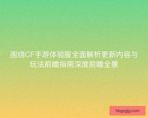 围绕CF手游体验服全面解析更新内容与玩法前瞻指南深度前瞻全景