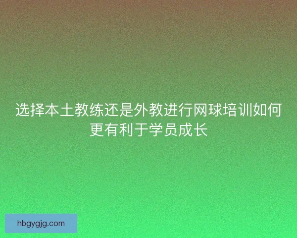 选择本土教练还是外教进行网球培训如何更有利于学员成长