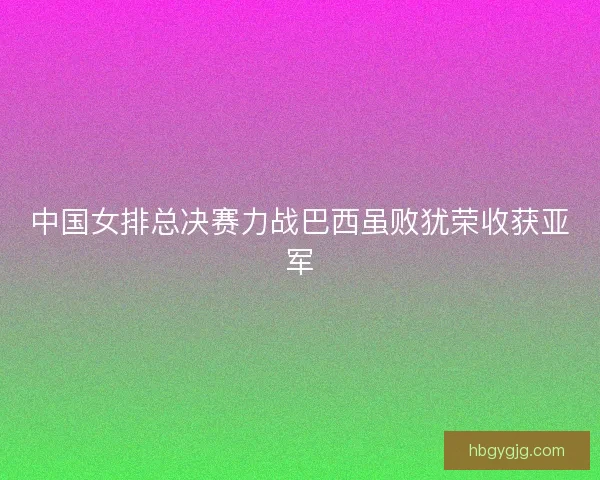 中国女排总决赛力战巴西虽败犹荣收获亚军