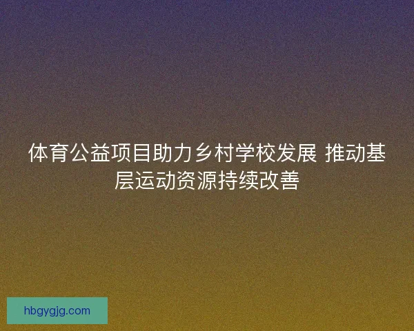 体育公益项目助力乡村学校发展 推动基层运动资源持续改善