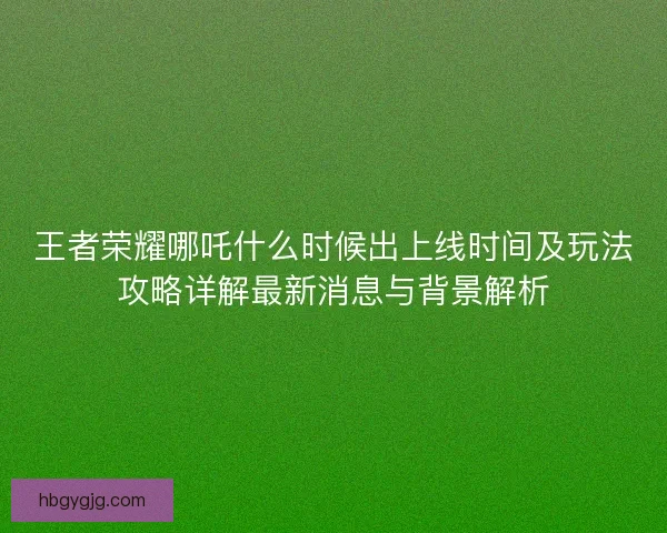 王者荣耀哪吒什么时候出上线时间及玩法攻略详解最新消息与背景解析 王者荣耀哪吒什么时候出上线时间及玩法攻略详解最新消息与背景解析