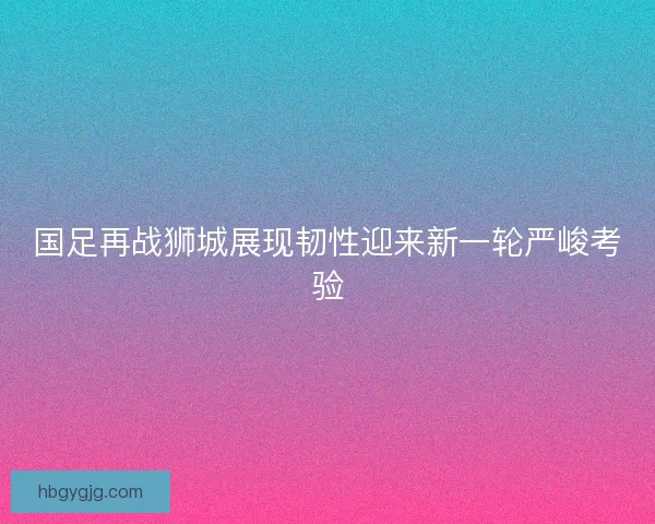 国足再战狮城展现韧性迎来新一轮严峻考验 国足再战狮城展现韧性迎来新一轮严峻考验